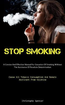 Stop Smoking: A Concise And Effective Manual For Cessation Of Smoking Without The Assistance Of Resolute Determination (Cease All Tobacco Consumption And Remain Abstinent From Nicotine) - Christophe Spencer - cover