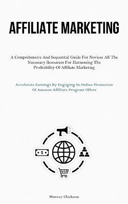 Affiliate Marketing: A Comprehensive And Sequential Guide For Novices All The Necessary Resources For Harnessing The Profitability Of Affiliate Marketing (Accelerate Earnings By Engaging In Online Promotion Of Amazon Affiliate Program Offers) - Murray Clarkson - cover