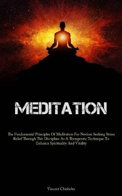 Meditation: The Fundamental Principles Of Meditation For Novices Seeking Stress Relief Through This Discipline As A Therapeutic Technique To Enhance Spirituality And Vitality - Vincent Chisholm - cover