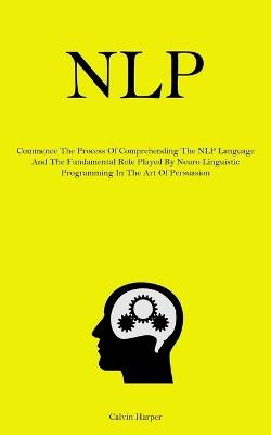 Nlp: Commence The Process Of Comprehending The NLP Language And The Fundamental Role Played By Neuro Linguistic Programming In The Art Of Persuasion - Calvin Harper - cover