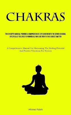 Chakras: This In-Depth Manual Provides A Comprehensive Exploration Into The Seven Chakras, Specifically Tailored To Individuals Who Are New To This Subject Matter (A Comprehensive Manual For Harnessing The Healing Potential And Positive Vibrations For Novices) - Alfonso Fabris - cover