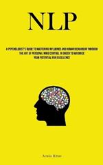 Nlp: A Psychologist's Guide To Mastering Influence And Human Behaviour Through The Art Of Personal Mind Control In Order To Maximise Your Potential For Excellence