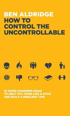 How to Control the Uncontrollable: 10 Game Changing Ideas to Help You Think Like a Stoic and Build a Resilient Life - Ben Aldridge - cover