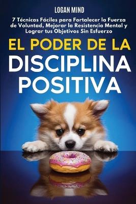 El Poder de la Disciplina Positiva: 7 T?cnicas F?ciles para Fortalecer la Fuerza de Voluntad, Mejorar la Resistencia Mental y Lograr tus Objetivos Sin Esfuerzo - Logan Mind - cover