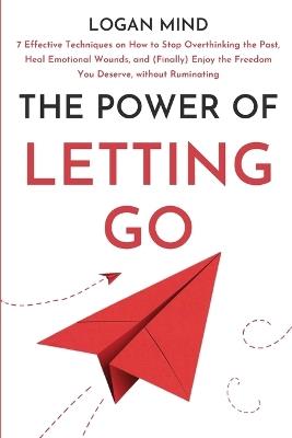 The Power of Letting Go: 7 Effective Techniques on How to Stop Overthinking the Past, Heal Emotional Wounds, and (Finally) Enjoy the Freedom You Deserve, without Ruminating - Logan Mind - cover