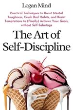 The Art of Self-Discipline: Practical Techniques to Boost Mental Toughness, Crush Bad Habits, and Resist Temptations to (Finally) Achieve Your Goals, without Self-Sabotage