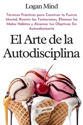 El Arte de la Autodisciplina: T?cnicas Pr?cticas para Construir tu Fuerza Mental, Resistir las Tentaciones, Eliminar los Malos H?bitos y Alcanzar tus Objetivos Sin Autosabotearte - Logan Mind - cover