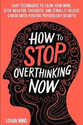 How to Stop Overthinking Now: Easy Techniques to Calm Your Mind, Stop Negative Thoughts, and (Finally) Relieve Stress With Positive Psychology Secrets - Logan Mind - cover