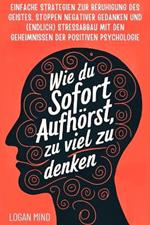 Wie Du Sofort Aufhörst, zu Viel zu Denken: Einfache Strategien zur Beruhigung des Geistes, Stoppen Negativer Gedanken und (Endlich) Stressabbau mit den Geheimnissen der Positiven Psychologie