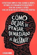 Cómo Dejar de Pensar Demasiado al Instante: Estrategias Simples para Calmar la Mente, Detener los Pensamientos Negativos y (Por Fin) Aliviar el Estrés con los Secretos de la Psicología Positiva