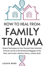 How to Heal from Family Trauma: Simple Techniques to Free Yourself from Inherited Wounds, Let Go of the Emotional Baggage of the Past, and Create a Positive Future, without Guilt