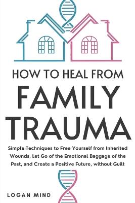 How to Heal from Family Trauma: Simple Techniques to Free Yourself from Inherited Wounds, Let Go of the Emotional Baggage of the Past, and Create a Positive Future, without Guilt - Logan Mind - cover