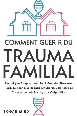 Comment Guérir du Trauma Familial: Techniques Simples pour Se Libérer des Blessures Héritées, Lâcher le Bagage Émotionnel du Passé et Créer un Avenir Positif, sans Culpabilité - Logan Mind - cover