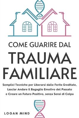 Come Guarire dal Trauma Familiare: Semplici Tecniche per Liberarsi dalle Ferite Ereditate, Lasciar Andare il Bagaglio Emotivo del Passato e Creare un Futuro Positivo, senza Sensi di Colpa - Logan Mind - cover