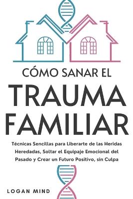 Cómo Sanar el Trauma Familiar: Técnicas Sencillas para Liberarte de las Heridas Heredadas, Soltar el Equipaje Emocional del Pasado y Crear un Futuro Positivo, sin Culpa - Logan Mind - cover