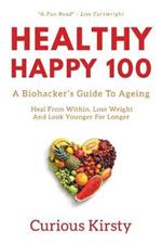 Healthy Happy 100: A Biohacker's Guide To Ageing. Heal From Within, Lose Weight And Look Younger For Longer