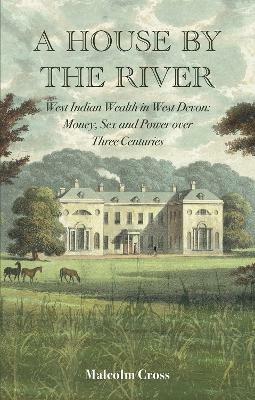 A House by the River: West Indian Wealth in West Devon: Money, Sex and Power over Three Centuries - Malcolm Cross - cover