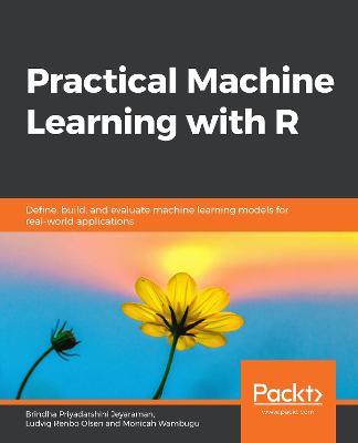 Practical Machine Learning with R: Define, build, and evaluate machine learning models for real-world applications - Brindha Priyadarshini Jeyaraman,Ludvig Renbo Olsen,Monicah Wambugu - cover