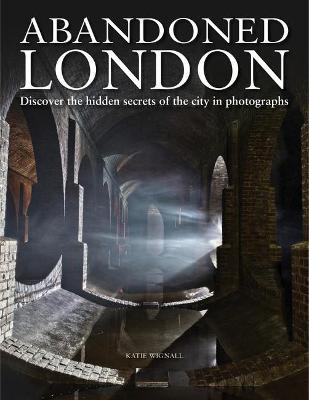 Abandoned London: Discover the hidden secrets of the city in photographs - Katie Wignall - cover