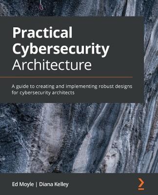 Practical Cybersecurity Architecture: A guide to creating and implementing robust designs for cybersecurity architects - Ed Moyle,Diana Kelley - cover