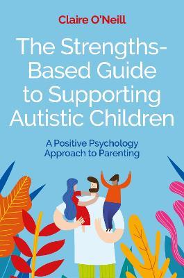 The Strengths-Based Guide to Supporting Autistic Children: A Positive Psychology Approach to Parenting - Claire O'Neill - cover