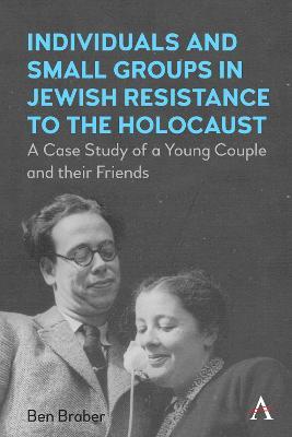 Individuals and Small Groups in Jewish Resistance to the Holocaust: A Case Study of a Young Couple and their Friends - Ben Braber - cover