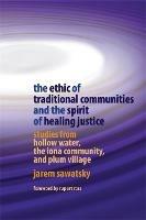 The Ethic of Traditional Communities and the Spirit of Healing Justice: Studies from Hollow Water, the Iona Community, and Plum Village - Jarem Sawatsky - cover