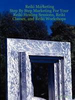 Reiki Marketing: Step By Step Marketing For Your Reiki Healing Sessions, Reiki Classes, and Reiki Workshops