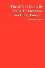 The Gift of Guilt; 10 Steps To Freedom From Guilt, Forever