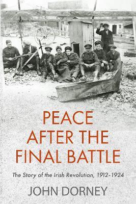 Peace after the Final Battle: The Story of the Irish Revolution, 1912-1924 - John Dorney - cover