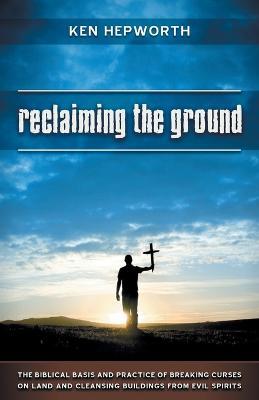 Reclaiming the Ground: The Biblical Basis and Practice of Breaking Curses on Land and Cleansing Buildings from Evil Spirits - Ken Hepworth - cover