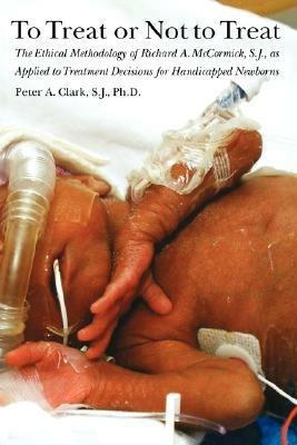 To Treat or Not to Treat: The Ethical Methodology of Richard A. McCormick S.J., As Applied to Treatment Decisions for Handicapped Newborns - Peter A. Clark - cover