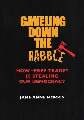 Gaveling Down the Rabble: How "Free Trade" Is Stealing Our Democracy - Jane Anne Morris - cover