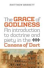 The Grace of Godliness: An Introduction to Doctrine and Piety in the Canons of Dort