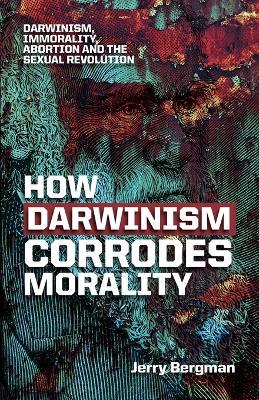 How Darwinism Corrodes Morality: Darwinism, Immorality, Abortion and the Sexual Revolution - Jerry Bergman - cover