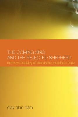 The Coming King and the Rejected Shepherd: Matthew's Reading of Zechariah's Messianic Hope - Clay Alan Ham - cover