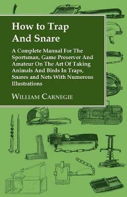 How to Trap And Snare: A Complete Manual For The Sportsman, Game Preserver And Amateur On The Art Of Taking Animals And Birds In Traps, Snares and Nets With Numerous Illustrations - William Carnegie - cover