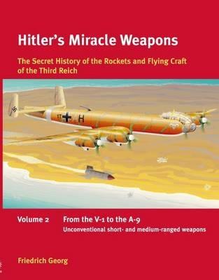 Hitler'S Miracle Weapons Volume 2: The Secret History of the Rockets and Flying Craft of the Third Reich Volume 2: from the V-1 to the A-9, Unconventional Short- and Medium-Ranged Weapons - Friedrich Georg - cover