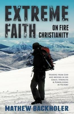 Extreme Faith, On Fire Christianity: Hearing from God and Moving in His Grace, Strength & Power, Living in Victory - Mathew Backholer - cover