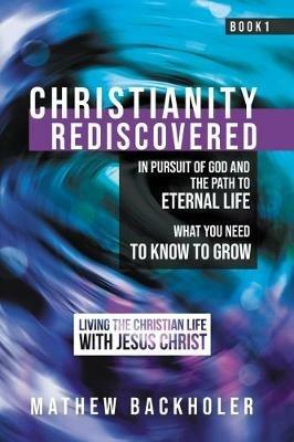 Christianity Rediscovered, in Pursuit of God and the Path to Eternal Life: What you Need to Know to Grow, Living the Christian Life with Jesus Christ, Book 1 - Mathew Backholer - cover