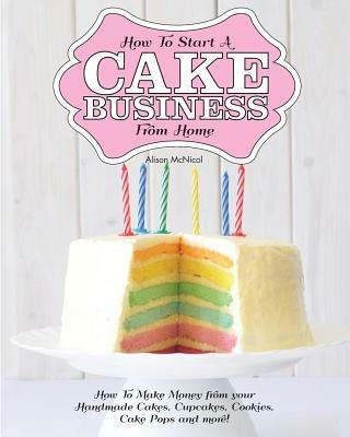 How to Start a Cake Business from Home - How to Make Money from Your Handmade Cakes, Cupcakes, Cake Pops and More! - Alison McNicol - cover