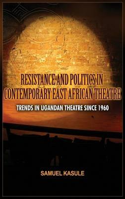 Resistance and Politics in Contemporary East African Theatre: Trends in Ugandan Theatre Since 1960 - Sam Kasule - cover