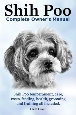 Shih Poo. Shihpoo Complete Owner's Manual. Shih Poo Temperament, Care, Costs, Feeding, Health, Grooming and Training All Included. - Elliott Lang - cover