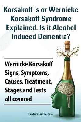 Korsakoff 's or Wernicke Korsakoff Syndrome Explained. Is it Alchohol Induced Dementia? Wernicke Korsakoff Signs, Symptoms, Causes, Treatment, Stages and Tests all covered. - Lyndsay Leatherdale - cover