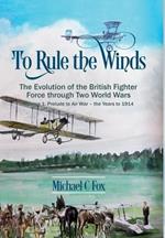 To Rule the Winds: The Evolution of the British Fighter Force Through Two World Wars Volume 1: Prelude to Air War - the Years to 1914