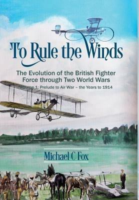 To Rule the Winds: The Evolution of the British Fighter Force Through Two World Wars Volume 1: Prelude to Air War - the Years to 1914 - Michael C. Fox - cover