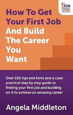 How To Get Your First Job And Build The Career You Want: Over 100 tips and hints and a clear practical step by step guide to finding your first job and building on it to achieve an amazing career - Angela Middleton - cover