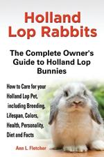 Holland Lop Rabbits The Complete Owner's Guide to Holland Lop Bunnies How to Care for your Holland Lop Pet, including Breeding, Lifespan, Colors, Health, Personality, Diet and Facts