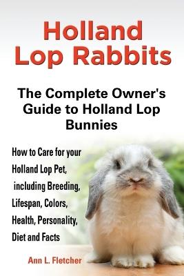 Holland Lop Rabbits The Complete Owner's Guide to Holland Lop Bunnies How to Care for your Holland Lop Pet, including Breeding, Lifespan, Colors, Health, Personality, Diet and Facts - Ann L Fletcher - cover