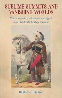 Sublime Summits and Vanishing Worlds: British Travellers, Adventurers and Agents in the Nineteenth-Century Caucasus - Beatrice Teissier - cover